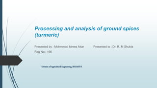 Processing and analysis of ground spices
(turmeric)
Presented by : Mohmmad Idrees Attar Presented to : Dr. R. M Shukla
Reg No.: 166
Division of Agricultural Engineering, SKUAST-K
 