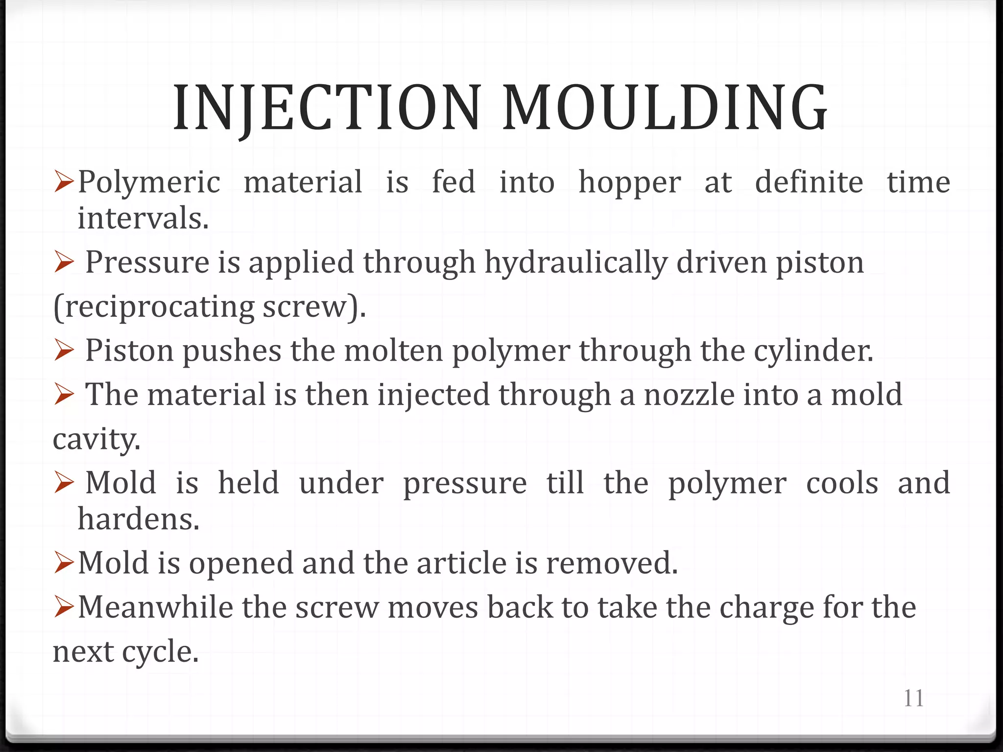 INJECTION MOULDING
Polymeric material is fed into hopper at definite time
intervals.
 Pressure is applied through hydraulically driven piston
(reciprocating screw).
 Piston pushes the molten polymer through the cylinder.
 The material is then injected through a nozzle into a mold
cavity.
 Mold is held under pressure till the polymer cools and
hardens.
Mold is opened and the article is removed.
Meanwhile the screw moves back to take the charge for the
next cycle.
11
 