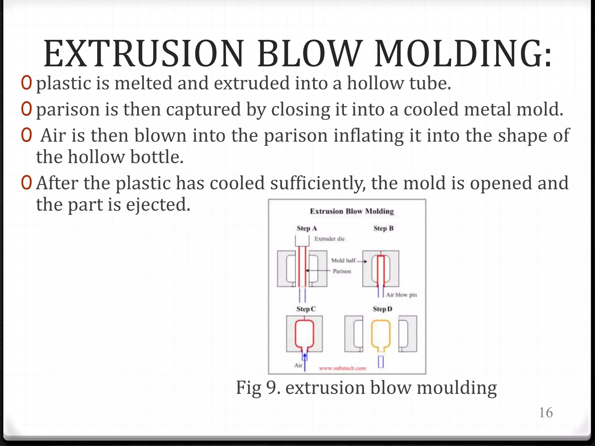 EXTRUSION BLOW MOLDING:
0 plastic is melted and extruded into a hollow tube.
0 parison is then captured by closing it into a cooled metal mold.
0 Air is then blown into the parison inflating it into the shape of
the hollow bottle.
0 After the plastic has cooled sufficiently, the mold is opened and
the part is ejected.
Fig 9. extrusion blow moulding
16
 