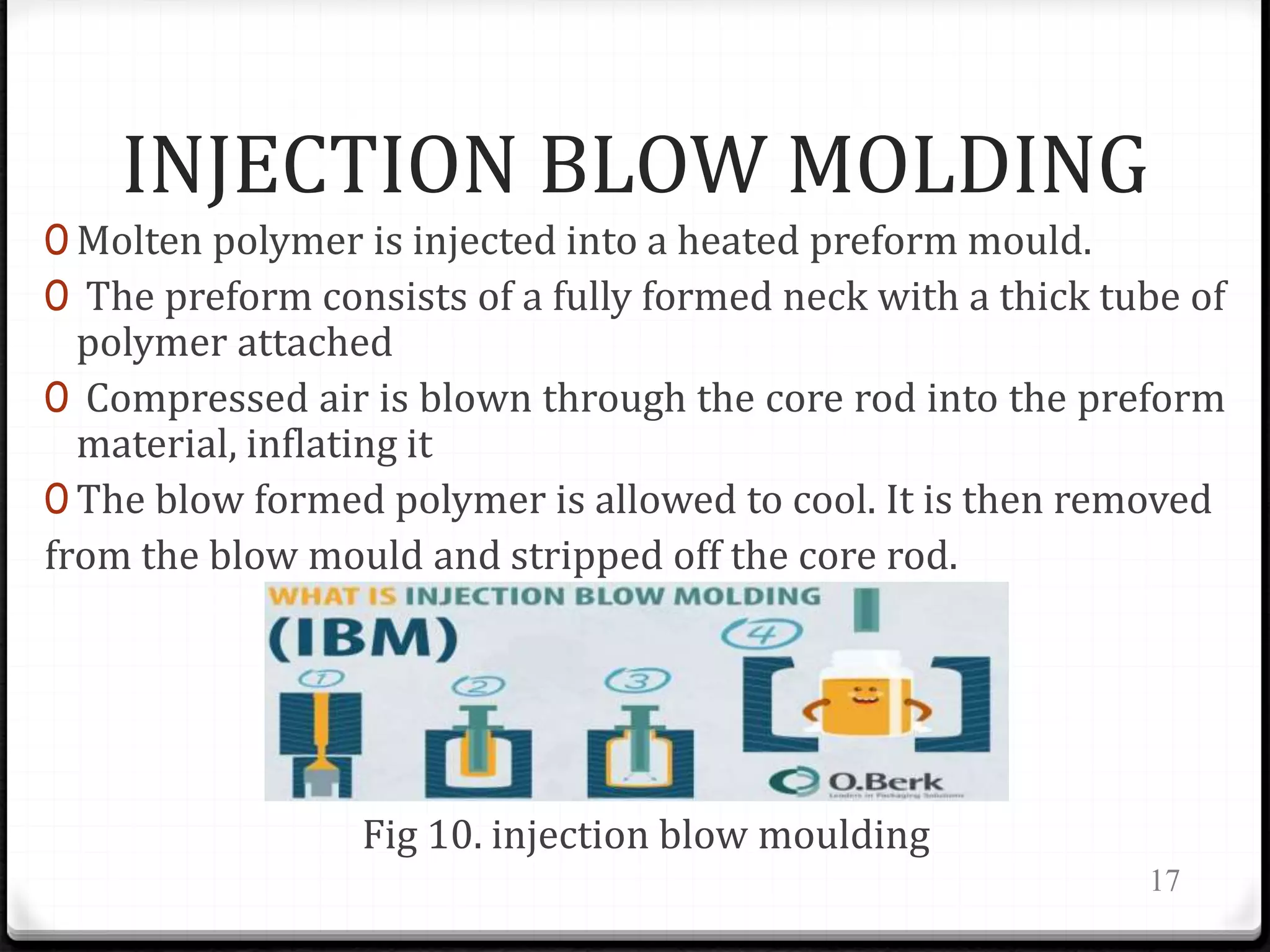 INJECTION BLOW MOLDING
0 Molten polymer is injected into a heated preform mould.
0 The preform consists of a fully formed neck with a thick tube of
polymer attached
0 Compressed air is blown through the core rod into the preform
material, inflating it
0 The blow formed polymer is allowed to cool. It is then removed
from the blow mould and stripped off the core rod.
Fig 10. injection blow moulding
17
 