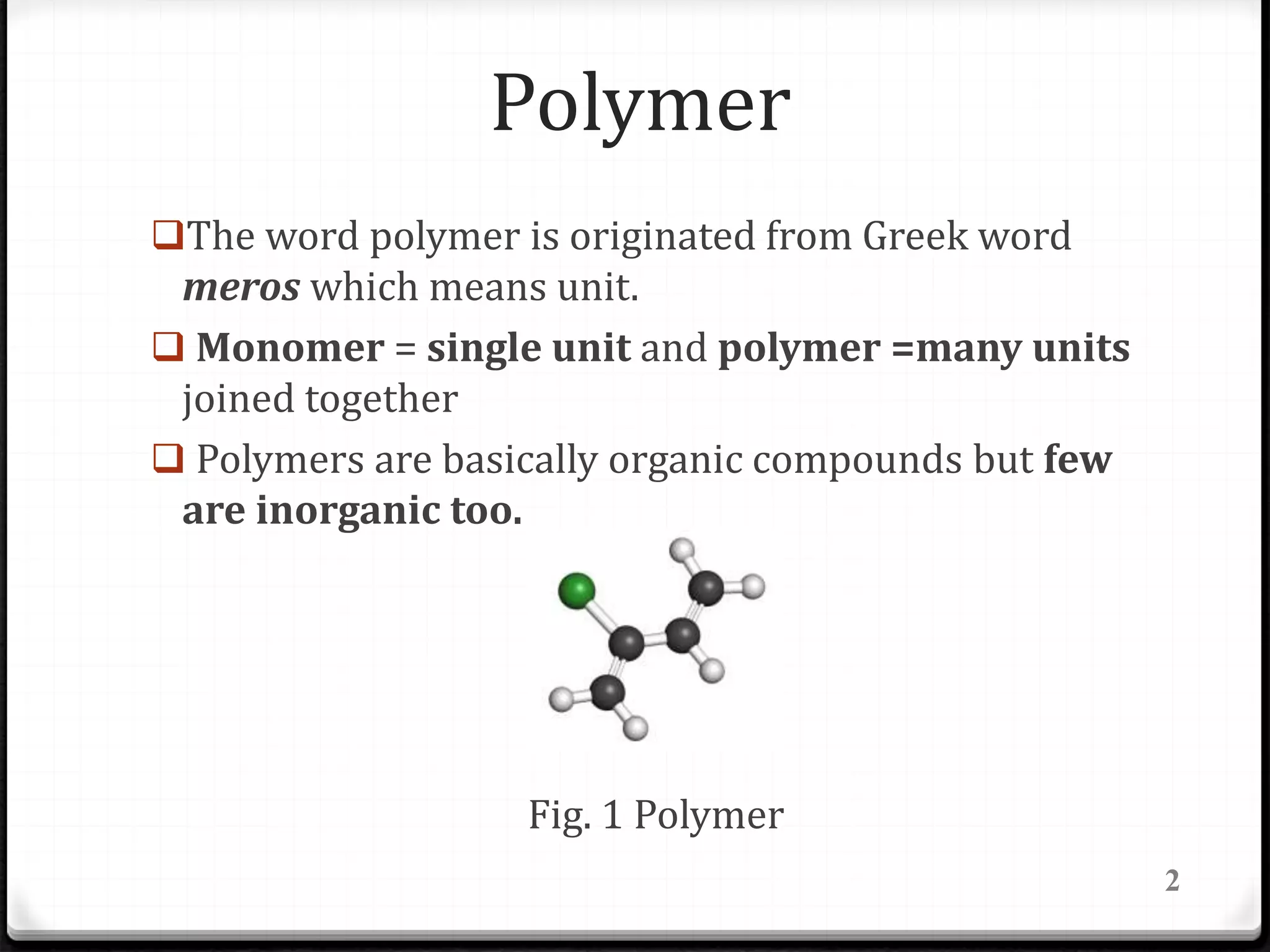Polymer
2
The word polymer is originated from Greek word
meros which means unit.
 Monomer = single unit and polymer =many units
joined together
 Polymers are basically organic compounds but few
are inorganic too.
Fig. 1 Polymer
 