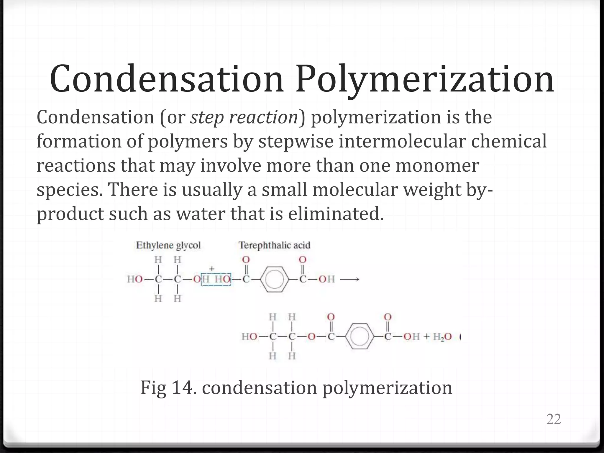 Condensation Polymerization
Condensation (or step reaction) polymerization is the
formation of polymers by stepwise intermolecular chemical
reactions that may involve more than one monomer
species. There is usually a small molecular weight by-
product such as water that is eliminated.
Fig 14. condensation polymerization
22
 