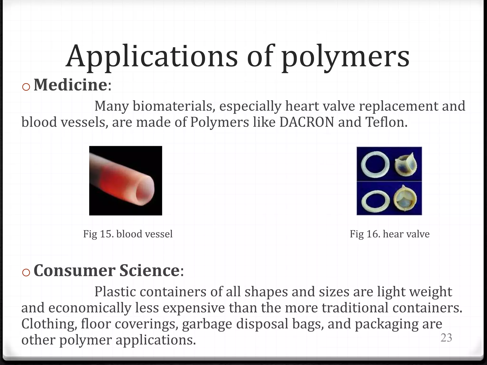 Applications of polymers
oMedicine:
Many biomaterials, especially heart valve replacement and
blood vessels, are made of Polymers like DACRON and Teflon.
Fig 15. blood vessel Fig 16. hear valve
oConsumer Science:
Plastic containers of all shapes and sizes are light weight
and economically less expensive than the more traditional containers.
Clothing, floor coverings, garbage disposal bags, and packaging are
other polymer applications. 23
 