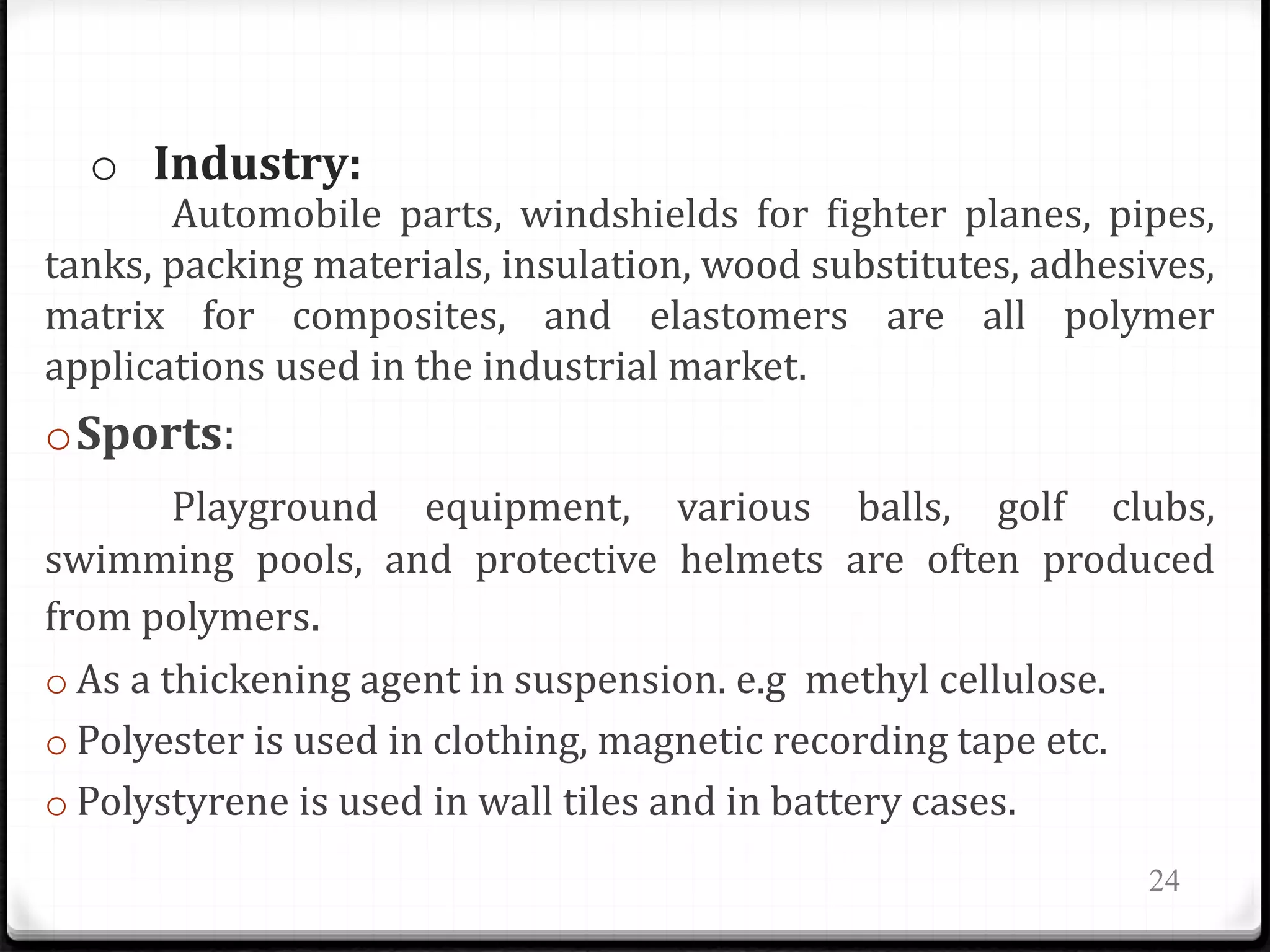 o Industry:
Automobile parts, windshields for fighter planes, pipes,
tanks, packing materials, insulation, wood substitutes, adhesives,
matrix for composites, and elastomers are all polymer
applications used in the industrial market.
oSports:
Playground equipment, various balls, golf clubs,
swimming pools, and protective helmets are often produced
from polymers.
o As a thickening agent in suspension. e.g methyl cellulose.
o Polyester is used in clothing, magnetic recording tape etc.
o Polystyrene is used in wall tiles and in battery cases.
24
 