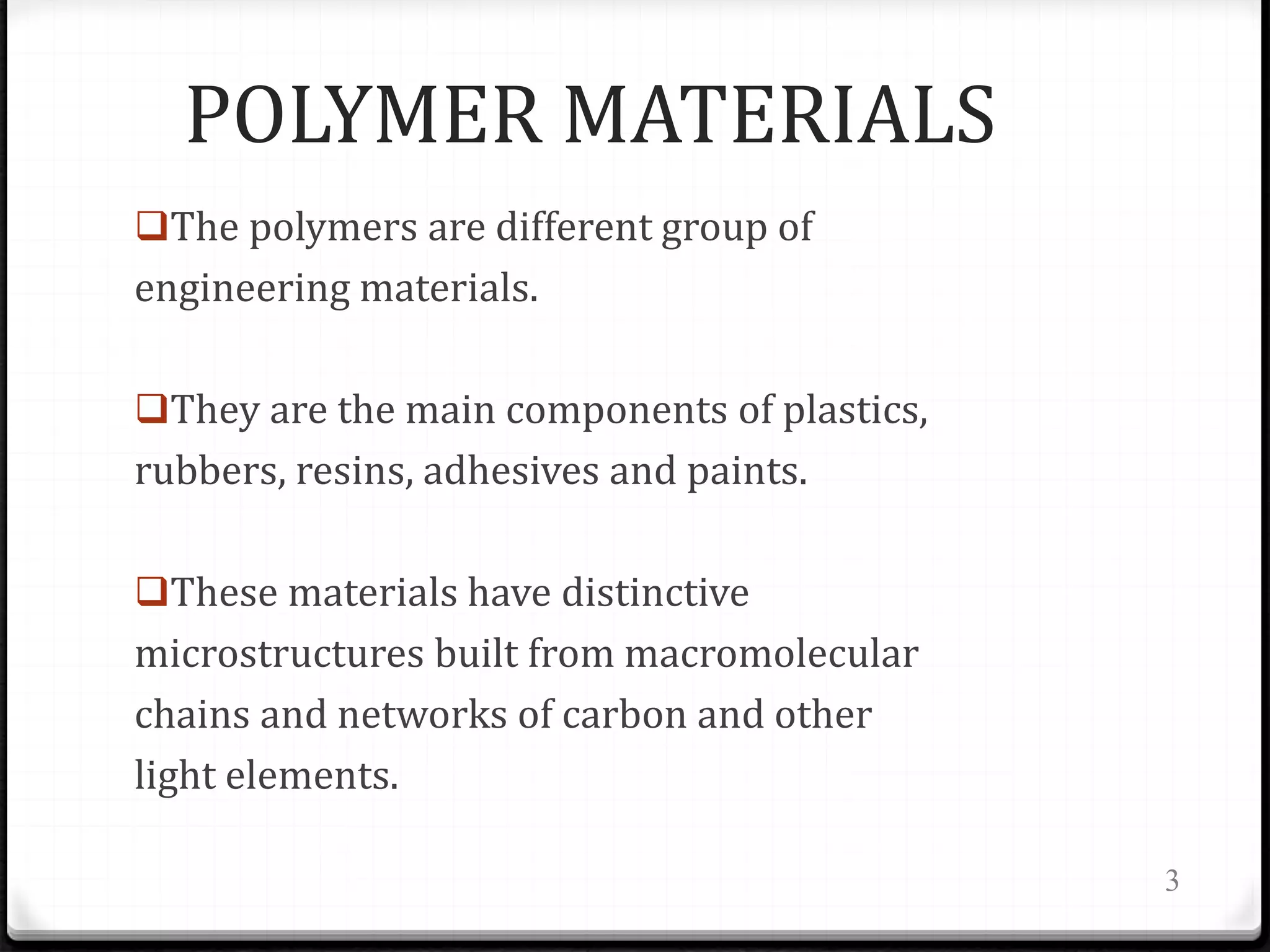 POLYMER MATERIALS
The polymers are different group of
engineering materials.
They are the main components of plastics,
rubbers, resins, adhesives and paints.
These materials have distinctive
microstructures built from macromolecular
chains and networks of carbon and other
light elements.
3
 