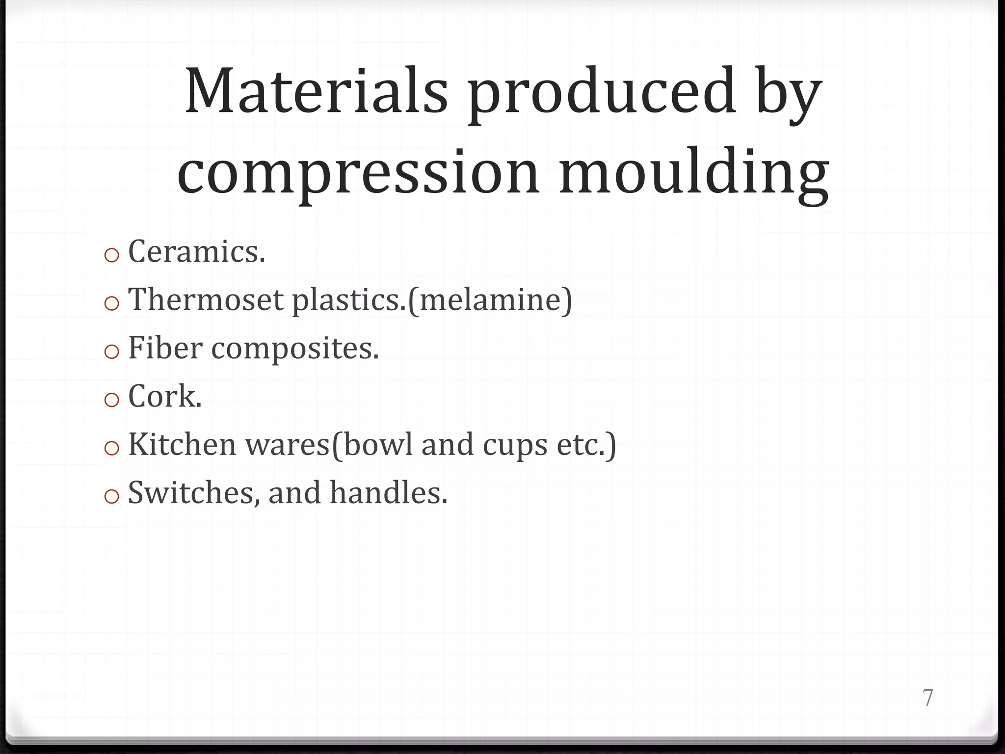 Materials produced by
compression moulding
o Ceramics.
o Thermoset plastics.(melamine)
o Fiber composites.
o Cork.
o Kitchen wares(bowl and cups etc.)
o Switches, and handles.
7
 