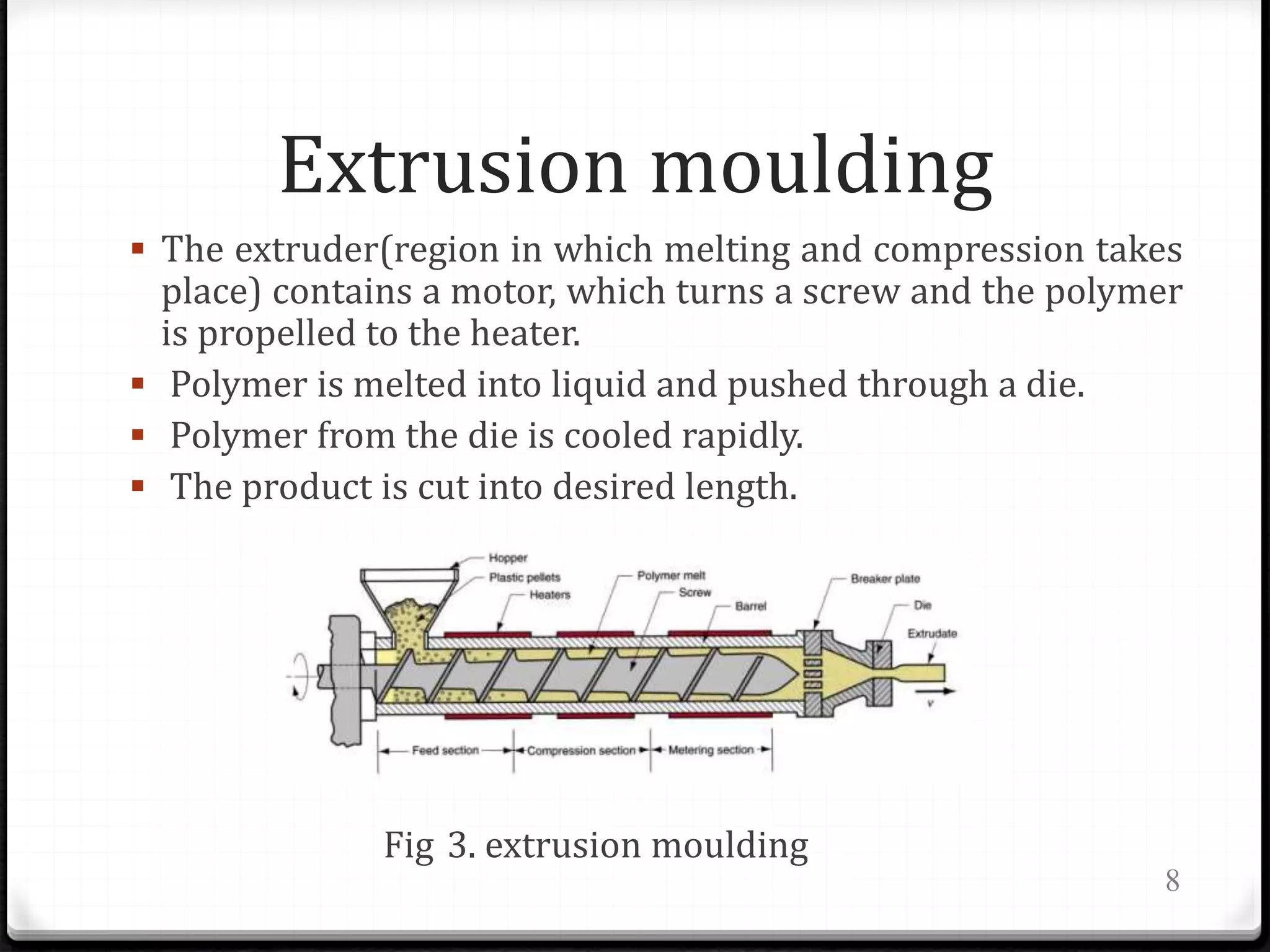 Extrusion moulding
 The extruder(region in which melting and compression takes
place) contains a motor, which turns a screw and the polymer
is propelled to the heater.
 Polymer is melted into liquid and pushed through a die.
 Polymer from the die is cooled rapidly.
 The product is cut into desired length.
Fig 3. extrusion moulding
8
 
