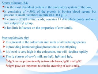Serum albumin (SA)
It is the most abundant protein in the circulatory system of the cow,
It consisting of ∼50% of the protein in bovine blood serum, but
present in small quantities in milk (0.1–0.4 g/L).
It consists of 582 amino acids; contains 17 disulphide bonds and one
free sulphydryl group.
It has little influence on the properties of cow’s milk.
Immnoglobulins (Ig)
It is present in the colostrum and, milk of all lactating species
It providing immunological protection to the offspring
It’s level is very high in the colostrum, but will decline rapidly.
The Ig classes of cow’s milk are IgG, IgM and IgA.
IgG occurs predominantly in two subclasses, IgG1 and IgG2.
IgM plays an important role in the creaming of cow’s milk.
 