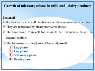 Growth of microorganisms in milk and dairy products
Bacterial
It refers increase in cell numbers rather than an increase in cell size.
They are reproduce by binary transverse fission.
The time taken from cell formation to cell division is called the
generation time.
The following are the phases of bacterial growth:
1) Lag phase
2) Log phase
3) Stationary phase
4) Death phase
 