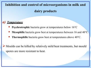 Inhibition and control of microorganisms in milk and
dairy products
a) Temperature
 Psychrotrophic bacteria grow at temperatures below 16°C
 Mesophilic bacteria grow best at temperatures between 16 and 40°C
 Thermophilic bacteria grow best at temperatures above 40°C.
Moulds can be killed by relatively mild heat treatments, but mould
spores are more resistant to heat.
 