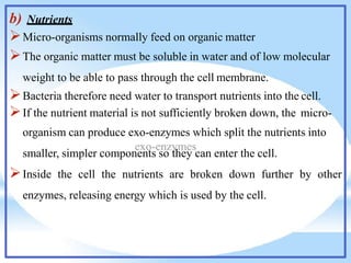 b) Nutrients
Micro-organisms normally feed on organic matter
The organic matter must be soluble in water and of low molecular
weight to be able to pass through the cell membrane.
Bacteria therefore need water to transport nutrients into the cell.
If the nutrient material is not sufficiently broken down, the micro-
organism can produce exo-enzymes which split the nutrients into
smaller, simpler components so they can enter the cell.
Inside the cell the nutrients are broken down further by other
enzymes, releasing energy which is used by the cell.
 