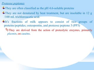 Proteose peptones
They are often classified as the pH 4.6-soluble proteins
They are not denatured by heat treatment, but are insoluble in 12 g
/100 mL trichloroacetic acid.
It’s fractions of milk appears to consist of two groups of
proteins/peptides; osteopontin, and proteose peptone 3 (PP3)
They are derived from the action of proteolytic enzymes, primarily
plasmin, on caseins.
 