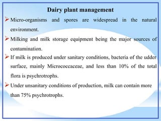 Dairy plant management
Micro-organisms and spores are widespread in the natural
environment.
Milking and milk storage equipment being the major sources of
contamination.
If milk is produced under sanitary conditions, bacteria of the udder
surface, mainly Micrococcaceae, and less than 10% of the total
flora is psychrotrophs.
Under unsanitary conditions of production, milk can contain more
than 75% psychrotrophs.
 