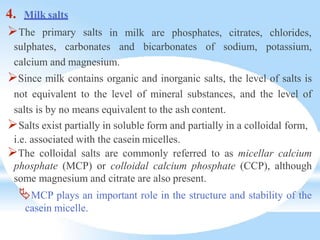 4. Milk salts
The primary salts in milk are phosphates, citrates, chlorides,
sulphates, carbonates and bicarbonates of sodium, potassium,
calcium and magnesium.
Since milk contains organic and inorganic salts, the level of salts is
not equivalent to the level of mineral substances, and the level of
salts is by no means equivalent to the ash content.
Salts exist partially in soluble form and partially in a colloidal form,
i.e. associated with the casein micelles.
The colloidal salts are commonly referred to as micellar calcium
phosphate (MCP) or colloidal calcium phosphate (CCP), although
some magnesium and citrate are also present.
MCP plays an important role in the structure and stability of the
casein micelle.
 