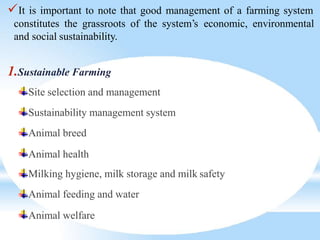 It is important to note that good management of a farming system
constitutes the grassroots of the system’s economic, environmental
and social sustainability.
1.Sustainable Farming
Site selection and management
Sustainability management system
Animal breed
Animal health
Milking hygiene, milk storage and milk safety
Animal feeding and water
Animal welfare
 