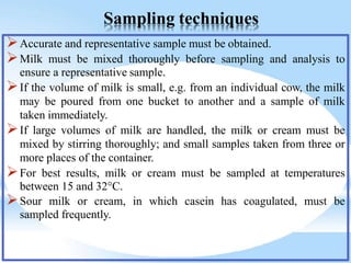 Sampling techniques
Accurate and representative sample must be obtained.
Milk must be mixed thoroughly before sampling and analysis to
ensure a representative sample.
If the volume of milk is small, e.g. from an individual cow, the milk
may be poured from one bucket to another and a sample of milk
taken immediately.
If large volumes of milk are handled, the milk or cream must be
mixed by stirring thoroughly; and small samples taken from three or
more places of the container.
For best results, milk or cream must be sampled at temperatures
between 15 and 32°C.
Sour milk or cream, in which casein has coagulated, must be
sampled frequently.
 