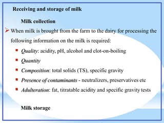 Receiving and storage of milk
Milk collection
When milk is brought from the farm to the dairy for processing the
following information on the milk is required:
 Quality: acidity, pH, alcohol and clot-on-boiling
 Quantity
 Composition: total solids (TS), specific gravity
 Presence of contaminants - neutralizers, preservatives etc
 Adulteration: fat, titratable acidity and specific gravity tests
Milk storage
 
