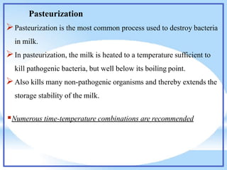 Pasteurization
Pasteurization is the most common process used to destroy bacteria
in milk.
In pasteurization, the milk is heated to a temperature sufficient to
kill pathogenic bacteria, but well below its boiling point.
Also kills many non-pathogenic organisms and thereby extends the
storage stability of the milk.
Numerous time-temperature combinations are recommended
 
