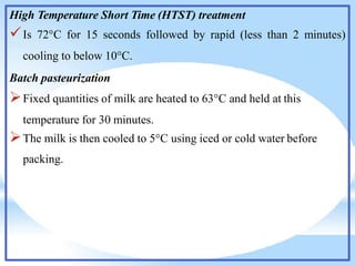 High Temperature Short Time (HTST) treatment
Is 72°C for 15 seconds followed by rapid (less than 2 minutes)
cooling to below 10°C.
Batch pasteurization
Fixed quantities of milk are heated to 63°C and held at this
temperature for 30 minutes.
The milk is then cooled to 5°C using iced or cold water before
packing.
 