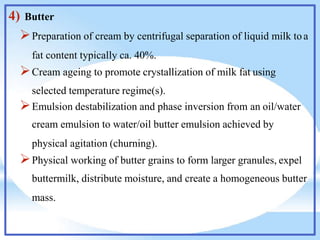 4) Butter
Preparation of cream by centrifugal separation of liquid milk toa
fat content typically ca. 40%.
Cream ageing to promote crystallization of milk fat using
selected temperature regime(s).
Emulsion destabilization and phase inversion from an oil/water
cream emulsion to water/oil butter emulsion achieved by
physical agitation (churning).
Physical working of butter grains to form larger granules, expel
buttermilk, distribute moisture, and create a homogeneous butter
mass.
 
