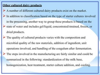 Other cultured dairy products
 A number of different cultured dairy products exist on the market.
 In addition to classification based on the type of starter cultures involved
in the processing, another way to group these products is based on the
 state of water and includes gel/liquid, concentrated/strained, frozen, or
dried products.
 The quality of cultured products varies with the composition and
microbial quality of the raw materials, addition of ingredient, unit
operations involved, and handling of the coagulum after fermentation.
 The steps involved in the manufacturing are fairly similar and could be
summarized in the following: standardization of the milk base,
homogenization, heat treatment, starter culture addition, and cooling.
 