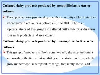 Cultured dairy products produced by mesophilic lactic starter
cultures
These products are produced by metabolic activity of lactic starters,
whose growth optimum is between 20 and 30◦C. The main
representatives of this group are cultured buttermilk, Scandinavian
sour milk products, and sour cream.
Cultured dairy products produced by thermophilic lactic starter
cultures
This group of products is likely commercially the most important
and involves the fermentative ability of the starter cultures,which
grow in thermophilic temperature range, frequently above 370C.
 