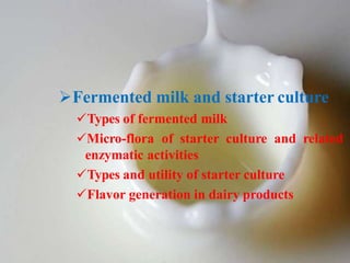 Fermented milk and starter culture
Types of fermented milk
Micro-flora of starter culture and related
enzymatic activities
Types and utility of starter culture
Flavor generation in dairy products
 