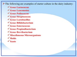 The following are examples of starter culture in the dairy industry:
Genus Lactococcus
Genus Leuconostoc
Genus Pediococcus
Genus Streptococcus
Genus Lactobacillus
Genus Bifidobacterium
Genus Enterococcus
Genus Propionibacterium
Genus Brevibacterium
Miscellaneous Microorganisms
Molds
Yeasts
 