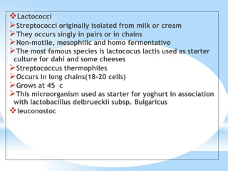 Lactococci
Streptococci originally isolated from milk or cream
They occurs singly in pairs or in chains
Non-motile, mesophilic and homo fermentative
The most famous species is lactococus lactis used as starter
culture for dahi and some cheeses
Streptococcus thermophiles
Occurs in long chains(18-20 cells)
Grows at 45 c
This microorganism used as starter for yoghurt in association
with lactobacillus delbrueckii subsp. Bulgaricus
leuconostoc
 