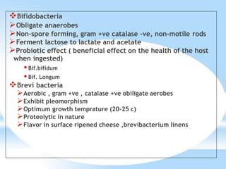 Bifidobacteria
Obligate anaerobes
Non-spore forming, gram +ve catalase –ve, non-motile rods
Ferment lactose to lactate and acetate
Probiotic effect ( beneficial effect on the health of the host
when ingested)
 Bif.bifidum
 Bif. Longum
Brevi bacteria
Aerobic , gram +ve , catalase +ve obiligate aerobes
Exhibit pleomorphism
Optimum growth temprature (20-25 c)
Proteolytic in nature
Flavor in surface ripened cheese ,brevibacterium linens
 