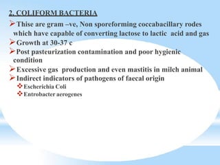 2. COLIFORM BACTERIA
Thise are gram –ve, Non sporeforming coccabacillary rodes
which have capable of converting lactose to lactic acid and gas
Growth at 30-37 c
Post pasteurization contamination and poor hygienic
condition
Excessive gas production and even mastitis in milch animal
Indirect indicators of pathogens of faecal origin
Escherichia Coli
Entrobacter aerogenes
 