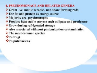 4. PSEUDOMONACE AND RELATED GENERA
Gram –ve, motile aerobic , non-spore forming rods
Use fat and protein as energy source
Majority are psychrotrophs
Produce heat stable enzyme such as lipase and protienase
Grow during refrigerated storage
Also associated with post pasteurization contamination
The most common species
Ps.fragi
Ps.putrifaciens
 