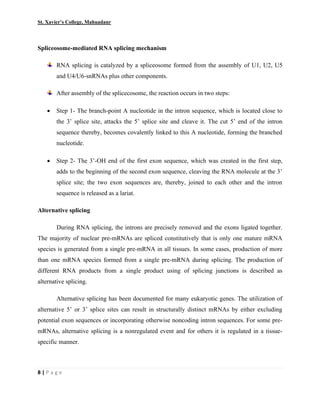 St. Xavier’s College, Mahuadanr
8 | P a g e
Spliceosome-mediated RNA splicing mechanism
RNA splicing is catalyzed by a spliceosome formed from the assembly of U1, U2, U5
and U4/U6-snRNAs plus other components.
After assembly of the splicecosome, the reaction occurs in two steps:
• Step 1- The branch-point A nucleotide in the intron sequence, which is located close to
the 3’ splice site, attacks the 5’ splice site and cleave it. The cut 5’ end of the intron
sequence thereby, becomes covalently linked to this A nucleotide, forming the branched
nucleotide.
• Step 2- The 3’-OH end of the first exon sequence, which was created in the first step,
adds to the beginning of the second exon sequence, cleaving the RNA molecule at the 3’
splice site; the two exon sequences are, thereby, joined to each other and the intron
sequence is released as a lariat.
Alternative splicing
During RNA splicing, the introns are precisely removed and the exons ligated together.
The majority of nuclear pre-mRNAs are spliced constitutively that is only one mature mRNA
species is generated from a single pre-mRNA in all tissues. In some cases, production of more
than one mRNA species formed from a single pre-mRNA during splicing. The production of
different RNA products from a single product using of splicing junctions is described as
alternative splicing.
Alternative splicing has been documented for many eukaryotic genes. The utilization of
alternative 5’ or 3’ splice sites can result in structurally distinct mRNAs by either excluding
potential exon sequences or incorporating otherwise noncoding intron sequences. For some pre-
mRNAs, alternative splicing is a nonregulated event and for others it is regulated in a tissue-
specific manner.
 