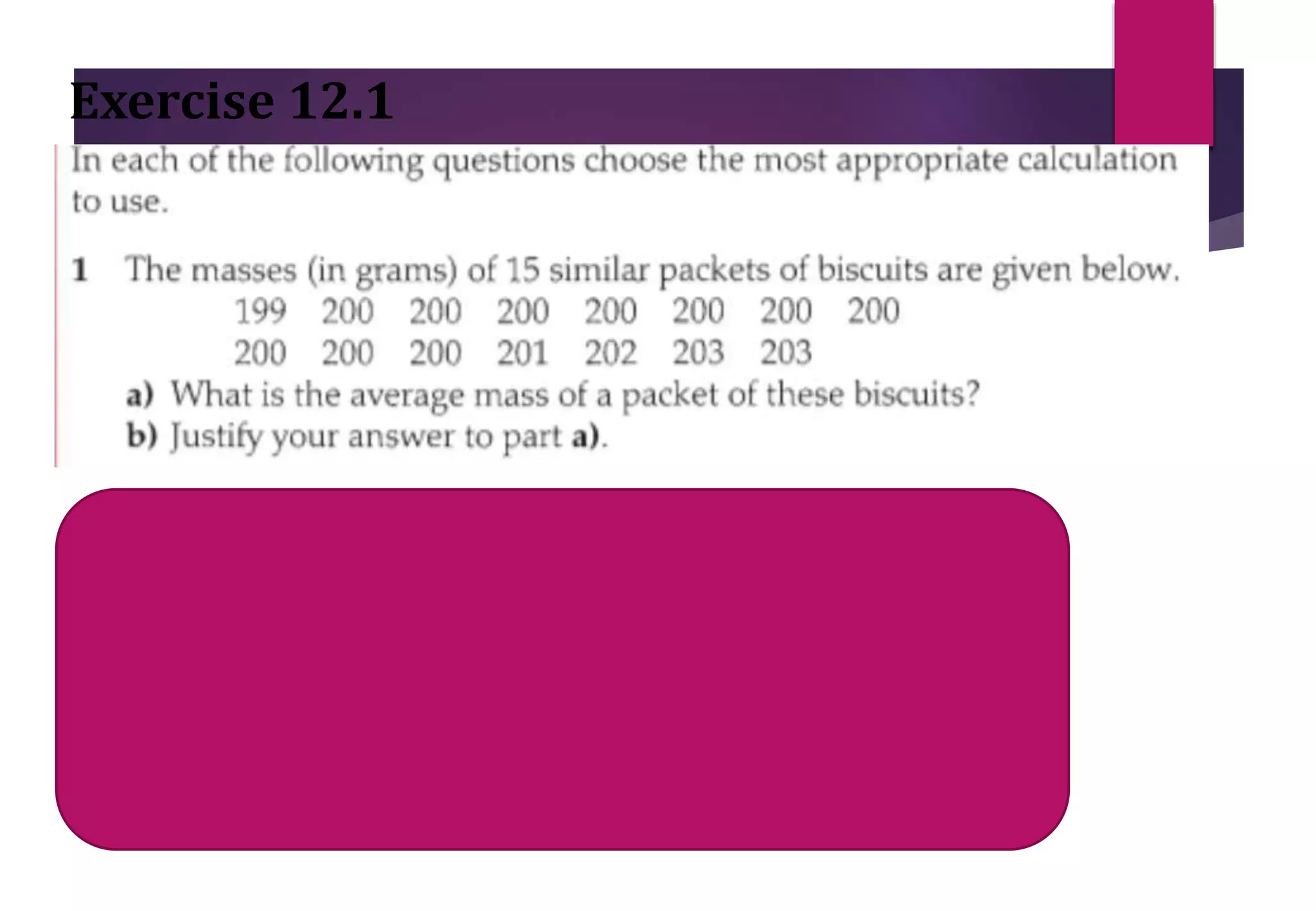 Exercise 12.1
Mean= sum of all values / total packets Mean= 3008/15=200.5
Median= middle value = (15 + 1)/2= 8th value after arranging in order=
200
Mode = Most often = 200
 