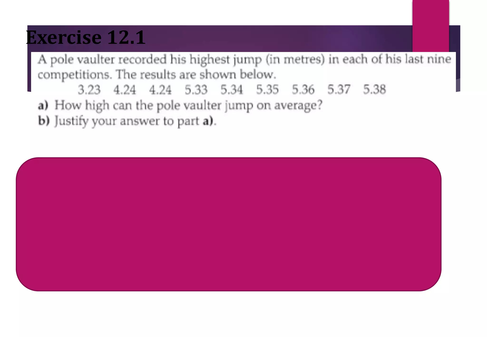 Exercise 12.1
Mean= sum of all values / total
competitions
Mean= 43.84/9 =4.87
Median= middle value = (9 + 1)/2= 5th value after arranging in order=
5.34
Mode = Most often = 4.24
 