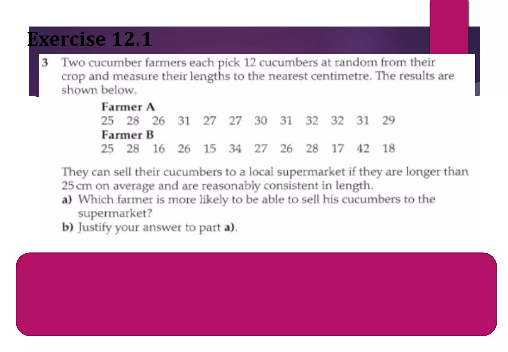 Mean for farmer B= sum of all values / total
cucumbers
Mean for B = 302/12 = 25.16
Exercise 12.1
Mean for farmer A= sum of all values / total
cucumbers
Mean for A= 349/12 = 29.08
 