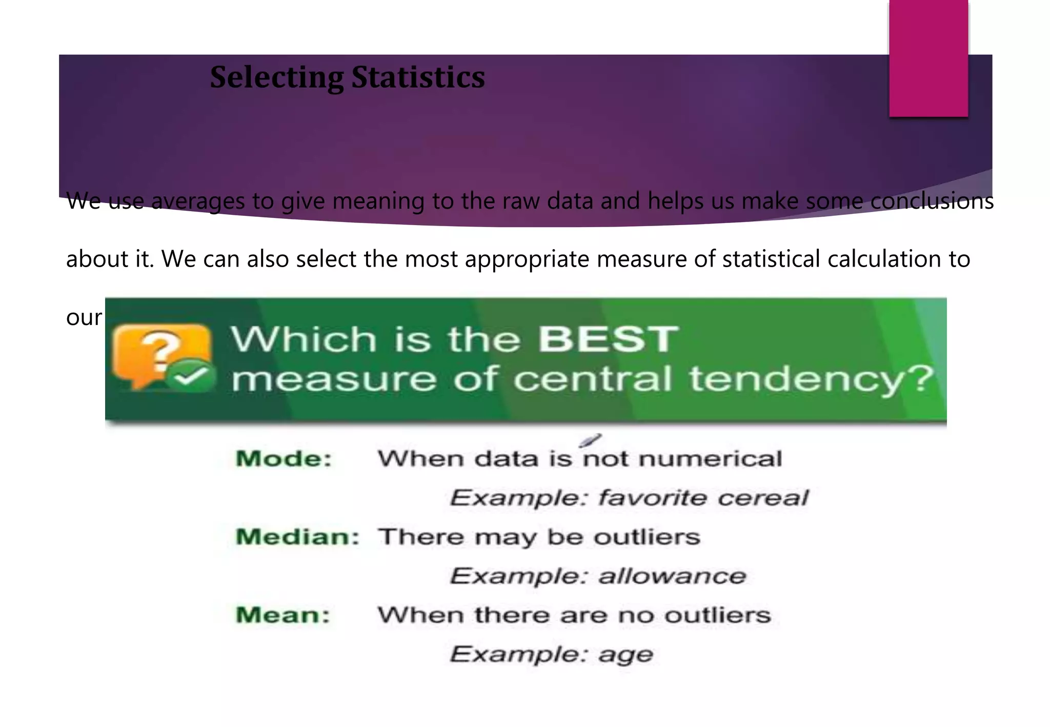 Selecting Statistics
We use averages to give meaning to the raw data and helps us make some conclusions
about it. We can also select the most appropriate measure of statistical calculation to
our problem.
 