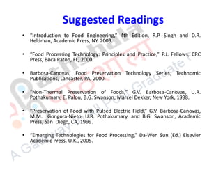 Suggested Readings
• “Introduction to Food Engineering,” 4th Edition, R.P. Singh and D.R.
Heldman, Academic Press, NY, 2009.
• “Food Processing Technology: Principles and Practice,” P.J. Fellows, CRC
Press, Boca Raton, FL, 2000.
• Barbosa-Canovas, Food Preservation Technology Series, Technomic
Publications, Lancaster, PA, 2000.
• “Non-Thermal Preservation of Foods,” G.V. Barbosa-Canovas, U.R.
Pothakumary, E. Palou, B.G. Swanson, Marcel Dekker, New York, 1998.
• “Preservation of Food with Pulsed Electric Field,” G.V. Barbosa-Canovas,
M.M. Gongora-Nieto, U.R. Pothakumary, and B.G. Swanson, Academic
Press, San Diego, CA, 1999.
• “Emerging Technologies for Food Processing,” Da-Wen Sun (Ed.) Elsevier
Academic Press, U.K., 2005.
 