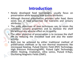 Introduction
• Newly developed food technologies usually focus on
preservation while keeping food quality attributes.
• Although thermal preservation provides safer food, there
exists loss of food properties like nutrients and sensory
attributes.
• The main objectives of new techniques are, to retain the
nutrients, sensory properties and to increase the shelf
life without any adverse effect on its quality.
• The other objective of preservation is to increase the shelf
life by reducing the microbial load and also the water
activity.
• Both can be achieved by either traditional method of
preservation methods or by non thermal treatments like
microwave heating, Pulsed Electric Field (PEF) Technology,
High Pressure Processing(HPP), Pulsed Light Technology,
Ohmic Heating, Irradiation, Ultra sonics, Pulsed X-Rays,
Oscillating Magnetic Fields (OMF).
 