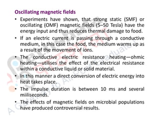 Oscillating magnetic fields
• Experiments have shown, that strong static (SMF) or
oscillating (OMF) magnetic fields (5–50 Tesla) have the
energy input and thus reduces thermal damage to food.
• If an electric current is passing through a conductive
medium, in this case the food, the medium warms up as
a result of the movement of ions.
• The conductive electric resistance heating—ohmic
heating—utilises the effect of the electrical resistance
within a conductive liquid or solid material.
• In this manner a direct conversion of electric energy into
heat takes place.
• The impulse duration is between 10 ms and several
miiliseconds.
• The effects of magnetic fields on microbial populations
have produced controversial results.
 