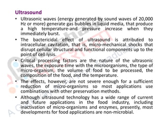 Ultrasound
• Ultrasonic waves (energy generated by sound waves of 20,000
Hz or more) generate gas bubbles in liquid media, that produce
a high temperature-and pressure increase when they
immediately burst.
• The bactericidal effect of ultrasound is attributed to
intracellular cavitation, that is, micro-mechanical shocks that
disrupt cellular structural and functional components up to the
point of cell lysis.
• Critical processing factors are the nature of the ultrasonic
waves, the exposure time with the microorganisms, the type of
micro-organism, the volume of food to be processed, the
composition of the food, and the temperature.
• The effects, however, are not severe enough for a sufficient
reduction of micro-organisms so most applications use
combinations with other preservation methods.
• Although ultrasound technology has a wide range of current
and future applications in the food industry, including
inactivation of micro-organisms and enzymes, presently, most
developments for food applications are non-microbial.
 