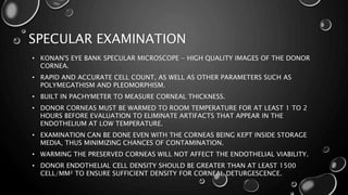 SPECULAR EXAMINATION
• KONAN'S EYE BANK SPECULAR MICROSCOPE - HIGH QUALITY IMAGES OF THE DONOR
CORNEA.
• RAPID AND ACCURATE CELL COUNT, AS WELL AS OTHER PARAMETERS SUCH AS
POLYMEGATHISM AND PLEOMORPHISM.
• BUILT IN PACHYMETER TO MEASURE CORNEAL THICKNESS.
• DONOR CORNEAS MUST BE WARMED TO ROOM TEMPERATURE FOR AT LEAST 1 TO 2
HOURS BEFORE EVALUATION TO ELIMINATE ARTIFACTS THAT APPEAR IN THE
ENDOTHELIUM AT LOW TEMPERATURE.
• EXAMINATION CAN BE DONE EVEN WITH THE CORNEAS BEING KEPT INSIDE STORAGE
MEDIA, THUS MINIMIZING CHANCES OF CONTAMINATION.
• WARMING THE PRESERVED CORNEAS WILL NOT AFFECT THE ENDOTHELIAL VIABILITY.
• DONOR ENDOTHELIAL CELL DENSITY SHOULD BE GREATER THAN AT LEAST 1500
CELL/MM² TO ENSURE SUFFICIENT DENSITY FOR CORNEAL DETURGESCENCE.
 