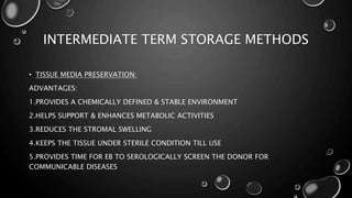 INTERMEDIATE TERM STORAGE METHODS
• TISSUE MEDIA PRESERVATION:
ADVANTAGES:
1.PROVIDES A CHEMICALLY DEFINED & STABLE ENVIRONMENT
2.HELPS SUPPORT & ENHANCES METABOLIC ACTIVITIES
3.REDUCES THE STROMAL SWELLING
4.KEEPS THE TISSUE UNDER STERILE CONDITION TILL USE
5.PROVIDES TIME FOR EB TO SEROLOGICALLY SCREEN THE DONOR FOR
COMMUNICABLE DISEASES
 