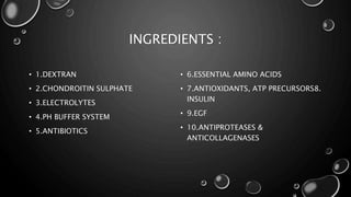INGREDIENTS :
• 1.DEXTRAN
• 2.CHONDROITIN SULPHATE
• 3.ELECTROLYTES
• 4.PH BUFFER SYSTEM
• 5.ANTIBIOTICS
• 6.ESSENTIAL AMINO ACIDS
• 7.ANTIOXIDANTS, ATP PRECURSORS8.
INSULIN
• 9.EGF
• 10.ANTIPROTEASES &
ANTICOLLAGENASES
 
