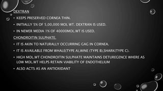DEXTRAN
• KEEPS PRESERVED CORNEA THIN.
• INITIALLY 5% OF 5,00,000 MOL WT. DEXTRAN IS USED.
• IN NEWER MEDIA 1% OF 40000MOL.WT IS USED.
CHONDROITIN SULPHATE.
• IT IS AKIN TO NATURALLY OCCURRING GAG IN CORNEA.
• IT IS AVAILABLE FROM WHALE(TYPE A),WINE (TYPE B),SHARK(TYPE C).
• HIGH MOL.WT CHONDROITIN SULPHATE MAINTAINS DETUREGENCE WHERE AS
LOW MOL.WT HELPS RETAIN VIABILITY OF ENDOTHELIUM
• ALSO ACTS AS AN ANTIOXIDANT
 