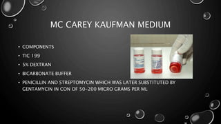 MC CAREY KAUFMAN MEDIUM
• COMPONENTS
• TIC 199
• 5% DEXTRAN
• BICARBONATE BUFFER
• PENICILLIN AND STREPTOMYCIN WHICH WAS LATER SUBSTITUTED BY
GENTAMYCIN IN CON OF 50-200 MICRO GRAMS PER ML
 