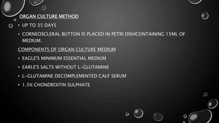 ORGAN CULTURE METHOD
• UP TO 35 DAYS
• CORNEOSCLERAL BUTTON IS PLACED IN PETRI DISHCONTAINING 15ML OF
MEDIUM.
COMPONENTS OF ORGAN CULTURE MEDIUM
• EAGLE'S MINIMUM ESSENTIAL MEDIUM
• EARLE'S SALTS WITHOUT L-GLUTAMINE
• L-GLUTAMINE DECOMPLEMENTED CALF SERUM
• 1.5% CHONDROITIN SULPHATE
 