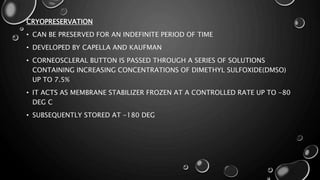 CRYOPRESERVATION
• CAN BE PRESERVED FOR AN INDEFINITE PERIOD OF TIME
• DEVELOPED BY CAPELLA AND KAUFMAN
• CORNEOSCLERAL BUTTON IS PASSED THROUGH A SERIES OF SOLUTIONS
CONTAINING INCREASING CONCENTRATIONS OF DIMETHYL SULFOXIDE(DMSO)
UP TO 7.5%
• IT ACTS AS MEMBRANE STABILIZER FROZEN AT A CONTROLLED RATE UP TO -80
DEG C
• SUBSEQUENTLY STORED AT -180 DEG
 