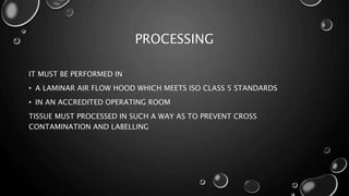 PROCESSING
IT MUST BE PERFORMED IN
• A LAMINAR AIR FLOW HOOD WHICH MEETS ISO CLASS 5 STANDARDS
• IN AN ACCREDITED OPERATING ROOM
TISSUE MUST PROCESSED IN SUCH A WAY AS TO PREVENT CROSS
CONTAMINATION AND LABELLING
 