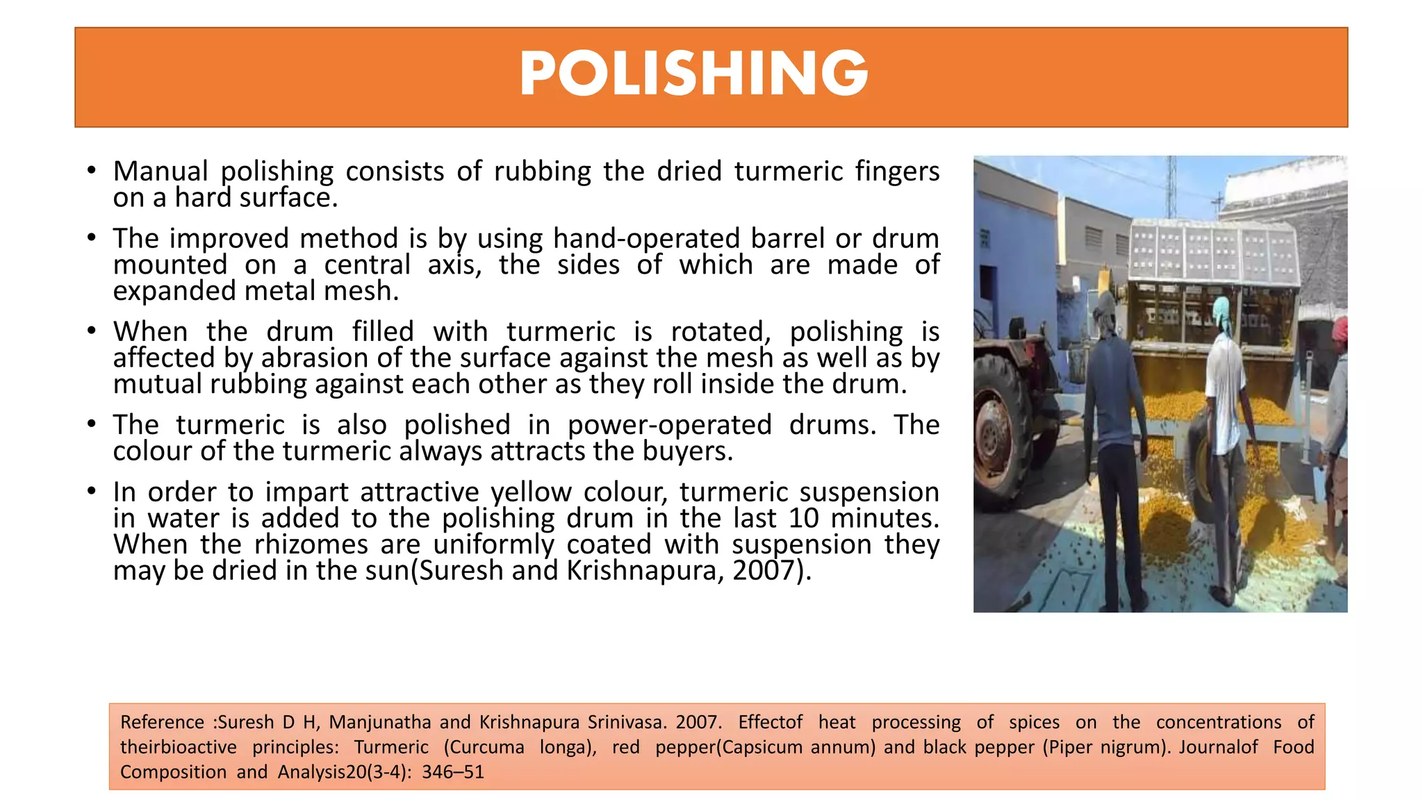 POLISHING
• Manual polishing consists of rubbing the dried turmeric fingers
on a hard surface.
• The improved method is by using hand-operated barrel or drum
mounted on a central axis, the sides of which are made of
expanded metal mesh.
• When the drum filled with turmeric is rotated, polishing is
affected by abrasion of the surface against the mesh as well as by
mutual rubbing against each other as they roll inside the drum.
• The turmeric is also polished in power-operated drums. The
colour of the turmeric always attracts the buyers.
• In order to impart attractive yellow colour, turmeric suspension
in water is added to the polishing drum in the last 10 minutes.
When the rhizomes are uniformly coated with suspension they
may be dried in the sun(Suresh and Krishnapura, 2007).
Reference :Suresh D H, Manjunatha and Krishnapura Srinivasa. 2007. Effectof heat processing of spices on the concentrations of
theirbioactive principles: Turmeric (Curcuma longa), red pepper(Capsicum annum) and black pepper (Piper nigrum). Journalof Food
Composition and Analysis20(3-4): 346–51
 